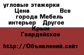 угловые этажерки700-1400 › Цена ­ 700-1400 - Все города Мебель, интерьер » Другое   . Крым,Гвардейское